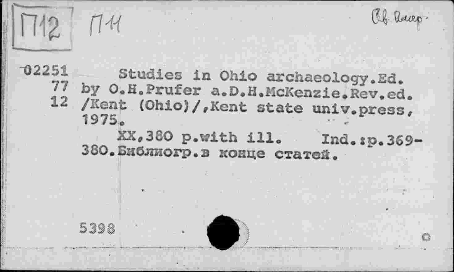 ﻿П< ’ П*

02251
77
12
Studies in Ohio archaeology.Ed. by O.H.Prüfer a.D.H.McKenzie.Rev.ed. /Kent (Ohio)/,Kent state univ.press, 1975.	• .
XX,380 p.with ill. Ind.sp.359-380.Библиогр.в конце статей.
5398
о